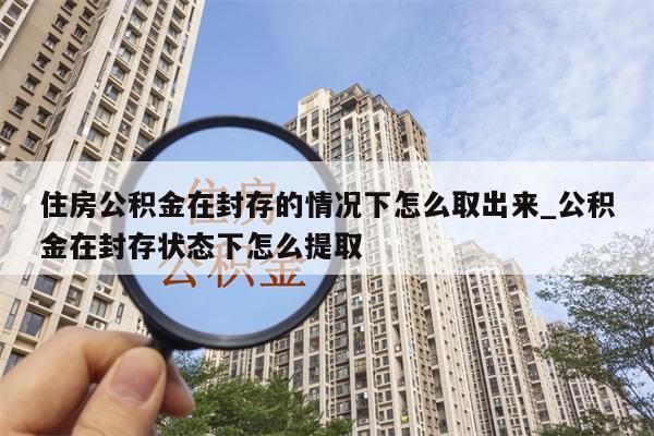 住房公积金在封存的情况下怎么取出来_公积金在封存状态下怎么提取