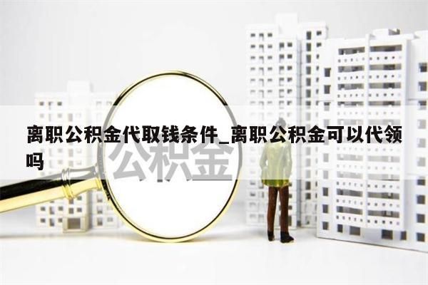 离职公积金代取钱条件_离职公积金可以代领吗