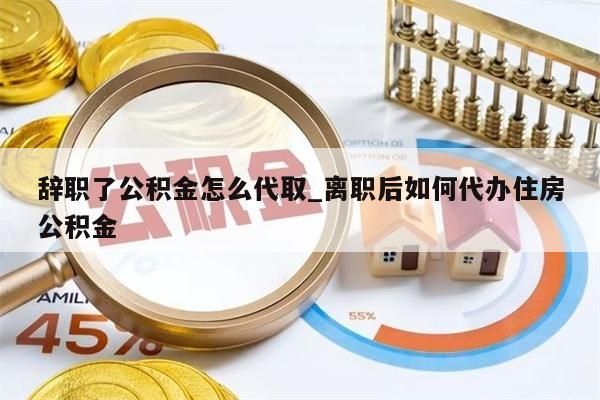 辞职了公积金怎么代取_离职后如何代办住房公积金