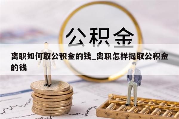 离职如何取公积金的钱_离职怎样提取公积金的钱
